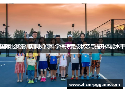 国际比赛集训期间如何科学保持竞技状态与提升体能水平 国际比赛集训期间如何科学保持竞技状态与提升体能水平