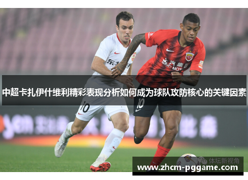 中超卡扎伊什维利精彩表现分析如何成为球队攻防核心的关键因素 中超卡扎伊什维利精彩表现分析如何成为球队攻防核心的关键因素