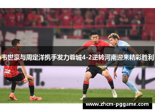 韦世豪与周定洋携手发力蓉城4-2逆转河南迎来精彩胜利