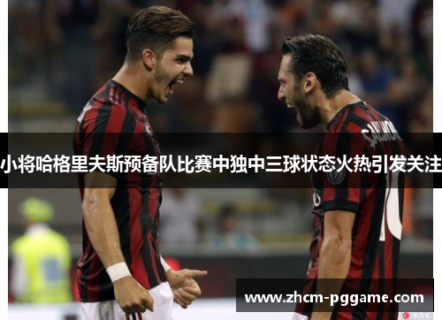 小将哈格里夫斯预备队比赛中独中三球状态火热引发关注 小将哈格里夫斯预备队比赛中独中三球状态火热引发关注