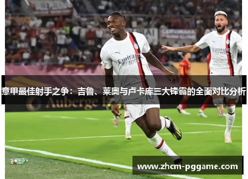 意甲最佳射手之争：吉鲁、莱奥与卢卡库三大锋霸的全面对比分析