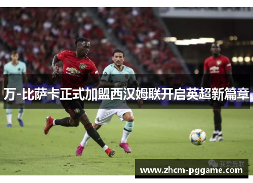 万-比萨卡正式加盟西汉姆联开启英超新篇章