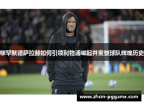 穆罕默德萨拉赫如何引领利物浦崛起并重塑球队辉煌历史