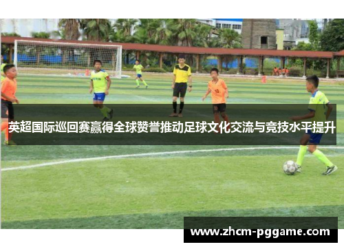 英超国际巡回赛赢得全球赞誉推动足球文化交流与竞技水平提升